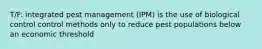 T/F: integrated pest management (IPM) is the use of biological control control methods only to reduce pest populations below an economic threshold