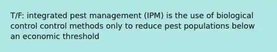 T/F: integrated pest management (IPM) is the use of biological control control methods only to reduce pest populations below an economic threshold