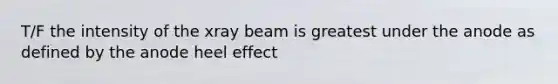 T/F the intensity of the xray beam is greatest under the anode as defined by the anode heel effect