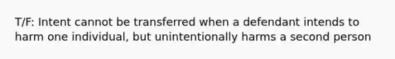 T/F: Intent cannot be transferred when a defendant intends to harm one individual, but unintentionally harms a second person