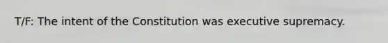 T/F: The intent of the Constitution was executive supremacy.