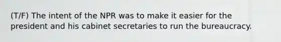 (T/F) The intent of the NPR was to make it easier for the president and his cabinet secretaries to run the bureaucracy.