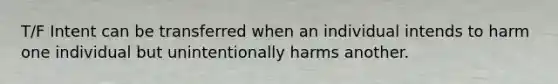 T/F Intent can be transferred when an individual intends to harm one individual but unintentionally harms another.