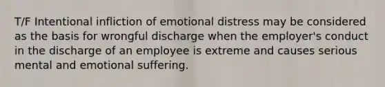 T/F Intentional infliction of emotional distress may be considered as the basis for wrongful discharge when the employer's conduct in the discharge of an employee is extreme and causes serious mental and emotional suffering.