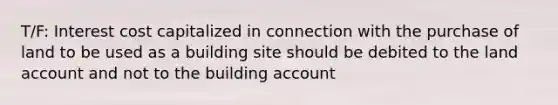 T/F: Interest cost capitalized in connection with the purchase of land to be used as a building site should be debited to the land account and not to the building account