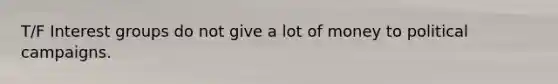T/F Interest groups do not give a lot of money to political campaigns.