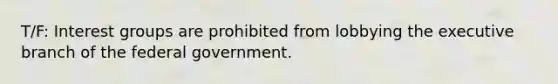 T/F: Interest groups are prohibited from lobbying <a href='https://www.questionai.com/knowledge/kBllUhZHhd-the-executive-branch' class='anchor-knowledge'>the executive branch</a> of the federal government.