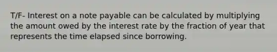 T/F- Interest on a note payable can be calculated by multiplying the amount owed by the interest rate by the fraction of year that represents the time elapsed since borrowing.