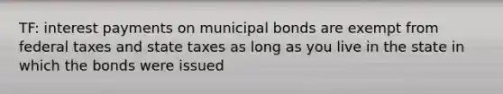 TF: interest payments on municipal bonds are exempt from federal taxes and state taxes as long as you live in the state in which the bonds were issued