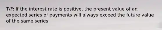 T/F: If the interest rate is positive, the present value of an expected series of payments will always exceed the future value of the same series