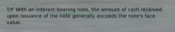 T/F With an interest-bearing note, the amount of cash received upon issuance of the note generally exceeds the note's face value.