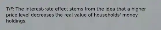 T/F: The interest-rate effect stems from the idea that a higher price level decreases the real value of households' money holdings.