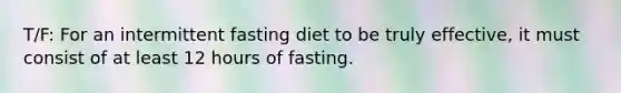 T/F: For an intermittent fasting diet to be truly effective, it must consist of at least 12 hours of fasting.