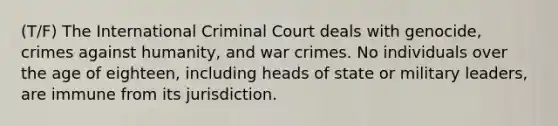 (T/F) The International Criminal Court deals with genocide, crimes against humanity, and war crimes. No individuals over the age of eighteen, including heads of state or military leaders, are immune from its jurisdiction.