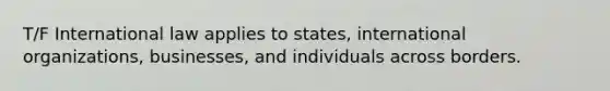 T/F International law applies to states, international organizations, businesses, and individuals across borders.