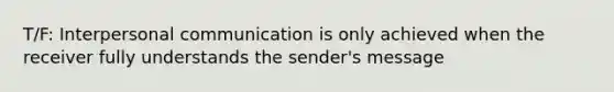 T/F: Interpersonal communication is only achieved when the receiver fully understands the sender's message