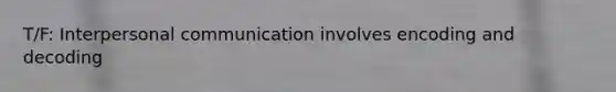 T/F: Interpersonal communication involves encoding and decoding