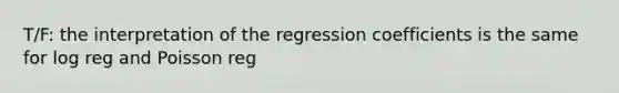 T/F: the interpretation of the regression coefficients is the same for log reg and Poisson reg