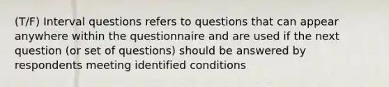 (T/F) Interval questions refers to questions that can appear anywhere within the questionnaire and are used if the next question (or set of questions) should be answered by respondents meeting identified conditions