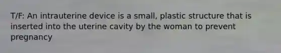 T/F: An intrauterine device is a small, plastic structure that is inserted into the uterine cavity by the woman to prevent pregnancy