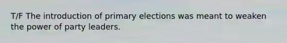 T/F The introduction of primary elections was meant to weaken the power of party leaders.