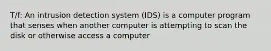 T/f: An intrusion detection system (IDS) is a computer program that senses when another computer is attempting to scan the disk or otherwise access a computer