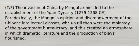 (T/F) The invasion of China by Mongol armies led to the establishment of the Yuan Dynasty (1279-1368 CE). Paradoxically, the Mongol suspicion and disempowerment of the Chinese intellectual classes, who up till then were the mainstay of the government bureaucracy, and this created an atmosphere in which dramatic literature and the production of plays flourished.