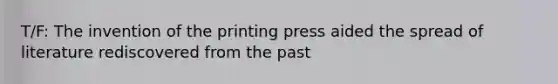 T/F: The invention of the printing press aided the spread of literature rediscovered from the past