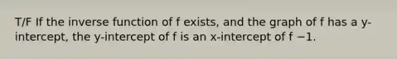 T/F If the inverse function of f exists, and the graph of f has a y-intercept, the y-intercept of f is an x-intercept of f −1.