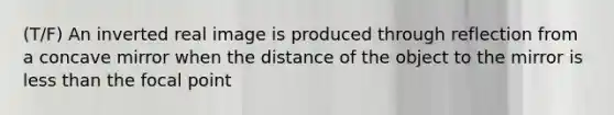 (T/F) An inverted real image is produced through reflection from a concave mirror when the distance of the object to the mirror is less than the focal point