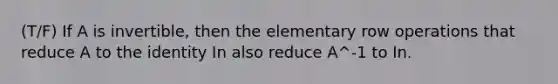 (T/F) If A is invertible, then the elementary row operations that reduce A to the identity In also reduce A^-1 to In.