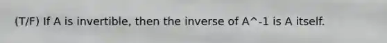 (T/F) If A is invertible, then the inverse of A^-1 is A itself.