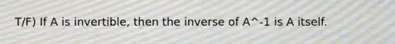 T/F) If A is invertible, then the inverse of A^-1 is A itself.