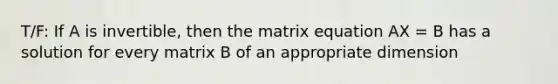 T/F: If A is invertible, then the matrix equation AX = B has a solution for every matrix B of an appropriate dimension