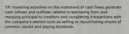 T/F: Investing activities on the statement of cash flows generate cash inflows and outflows related to borrowing from and repaying principal to creditors and completing transactions with the company's owners such as selling or repurchasing shares of common stocks and paying dividends.