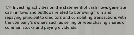 T/F: Investing activities on the statement of cash flows generate cash inflows and outflows related to borrowing from and repaying principal to creditors and completing transactions with the company's owners such as selling or repurchasing shares of common stocks and paying dividends.