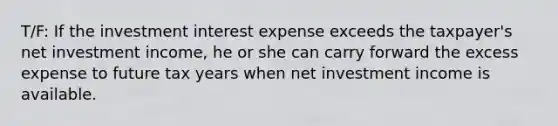 T/F: If the investment interest expense exceeds the taxpayer's net investment income, he or she can carry forward the excess expense to future tax years when net investment income is available.