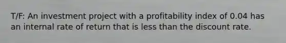 T/F: An investment project with a profitability index of 0.04 has an internal rate of return that is less than the discount rate.