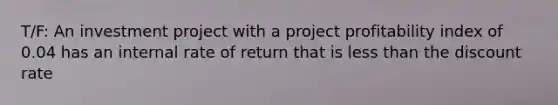 T/F: An investment project with a project profitability index of 0.04 has an internal rate of return that is less than the discount rate