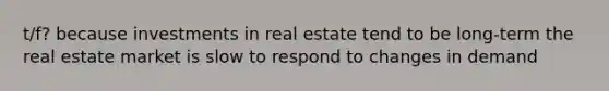 t/f? because investments in real estate tend to be long-term the real estate market is slow to respond to changes in demand