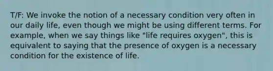 T/F: We invoke the notion of a necessary condition very often in our daily life, even though we might be using different terms. For example, when we say things like "life requires oxygen", this is equivalent to saying that the presence of oxygen is a necessary condition for the existence of life.