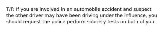 T/F: If you are involved in an automobile accident and suspect the other driver may have been driving under the influence, you should request the police perform sobriety tests on both of you.