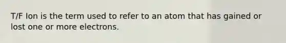 T/F Ion is the term used to refer to an atom that has gained or lost one or more electrons.