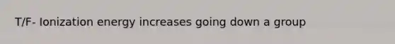 T/F- Ionization energy increases going down a group