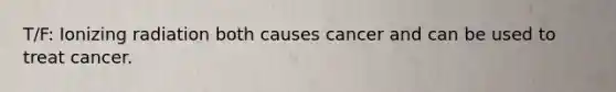 T/F: Ionizing radiation both causes cancer and can be used to treat cancer.