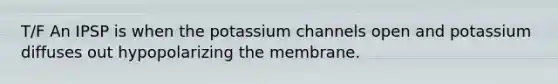 T/F An IPSP is when the potassium channels open and potassium diffuses out hypopolarizing the membrane.