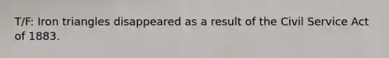 T/F: Iron triangles disappeared as a result of the Civil Service Act of 1883.