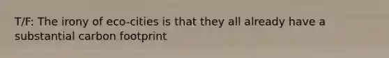 T/F: The irony of eco-cities is that they all already have a substantial carbon footprint