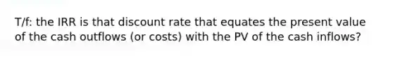 T/f: the IRR is that discount rate that equates the present value of the cash outflows (or costs) with the PV of the cash inflows?