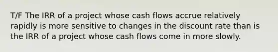 T/F The IRR of a project whose cash flows accrue relatively rapidly is more sensitive to changes in the discount rate than is the IRR of a project whose cash flows come in more slowly.​